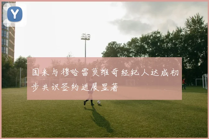 国米与穆哈雷莫维奇经纪人达成初步共识签约进展显著