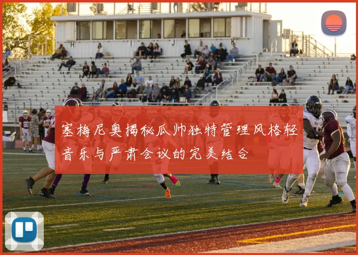塞梅尼奥揭秘瓜帅独特管理风格轻音乐与严肃会议的完美结合