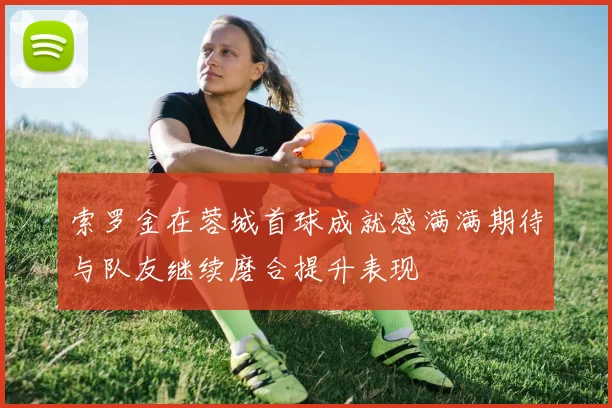索罗金在蓉城首球成就感满满期待与队友继续磨合提升表现