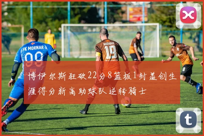博伊尔斯狂砍22分8篮板1封盖创生涯得分新高助球队逆转骑士