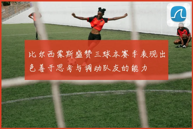 比尔西蒙斯盛赞三球本赛季表现出色善于思考与调动队友的能力