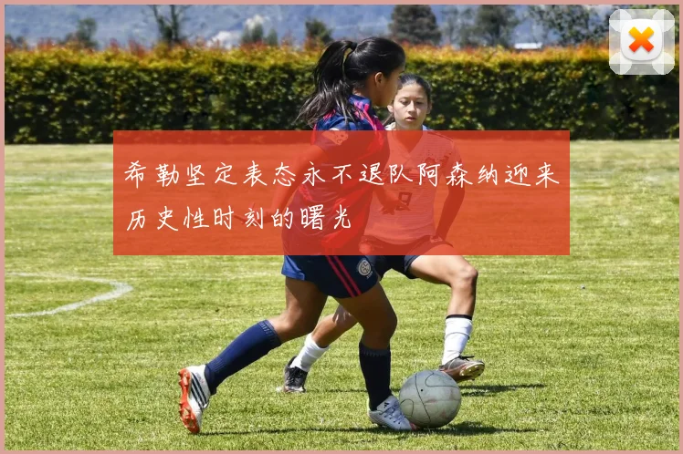 希勒坚定表态永不退队阿森纳迎来历史性时刻的曙光